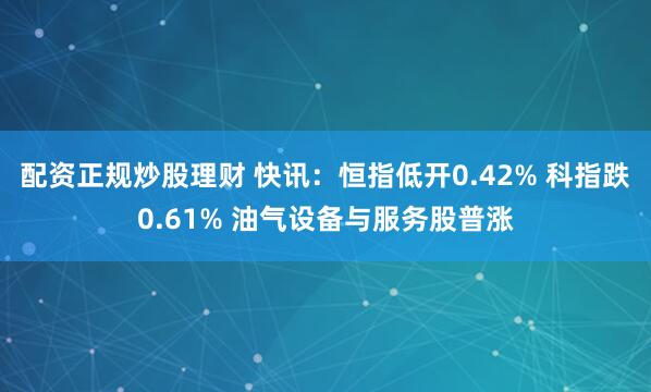 配资正规炒股理财 快讯：恒指低开0.42% 科指跌0.61% 油气设备与服务股普涨