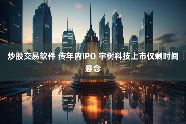 炒股交易软件 传年内IPO 宇树科技上市仅剩时间悬念