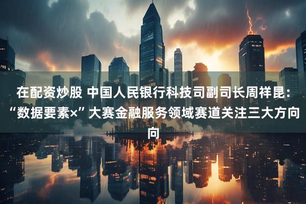 在配资炒股 中国人民银行科技司副司长周祥昆：“数据要素×”大赛金融服务领域赛道关注三大方向