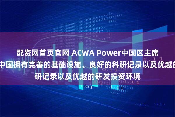 配资网首页官网 ACWA Power中国区主席赛乐·哈卜提：中国拥有完善的基础设施、良好的科研记录以及优越的研发投资环境