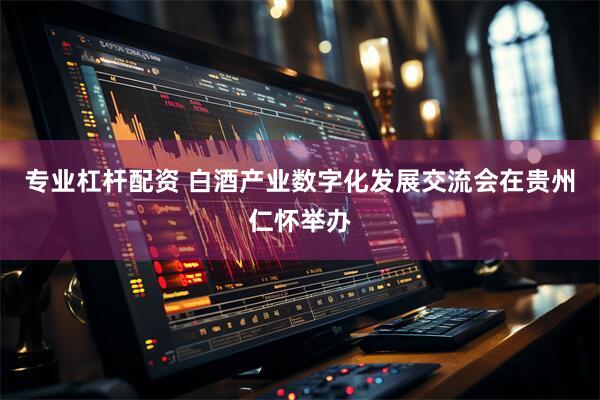 专业杠杆配资 白酒产业数字化发展交流会在贵州仁怀举办