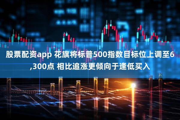 股票配资app 花旗将标普500指数目标位上调至6,300点 相比追涨更倾向于逢低买入