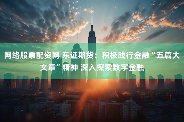 网络股票配资网 东证期货：积极践行金融“五篇大文章”精神 深入探索数字金融