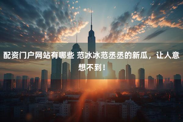 配资门户网站有哪些 范冰冰范丞丞的新瓜，让人意想不到！