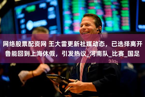 网络股票配资网 王大雷更新社媒动态，已选择离开鲁能回到上海休假，引发热议_河南队_比赛_国足