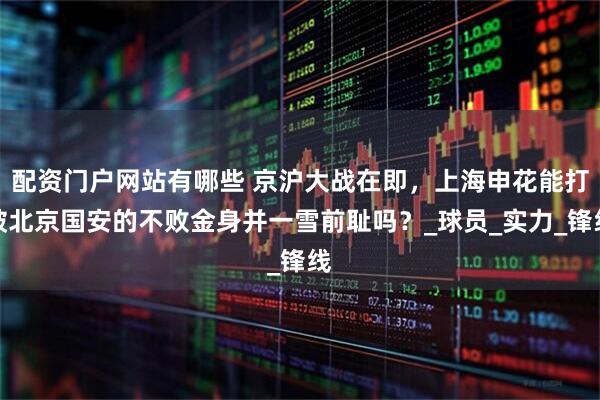 配资门户网站有哪些 京沪大战在即，上海申花能打破北京国安的不败金身并一雪前耻吗？_球员_实力_锋线