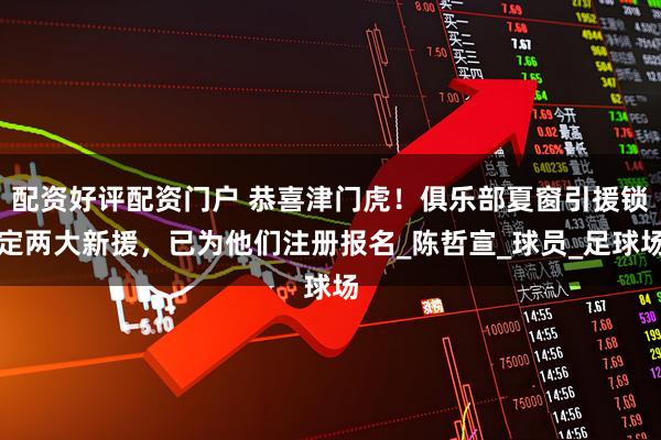 配资好评配资门户 恭喜津门虎！俱乐部夏窗引援锁定两大新援，已为他们注册报名_陈哲宣_球员_足球场