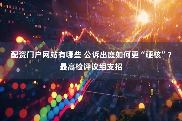 配资门户网站有哪些 公诉出庭如何更“硬核”？最高检评议组支招