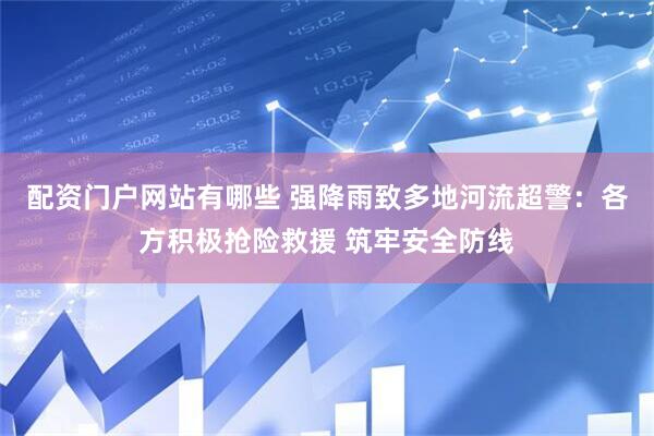 配资门户网站有哪些 强降雨致多地河流超警：各方积极抢险救援 筑牢安全防线