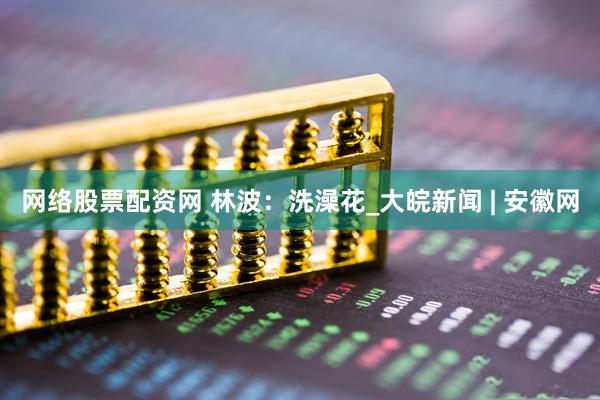 网络股票配资网 林波：洗澡花_大皖新闻 | 安徽网