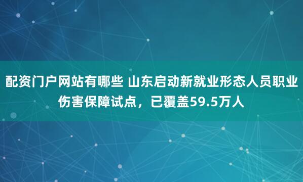 配资门户网站有哪些 山东启动新就业形态人员职业伤害保障试点，已覆盖59.5万人