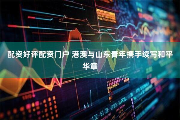 配资好评配资门户 港澳与山东青年携手续写和平华章