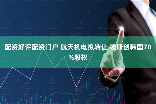 配资好评配资门户 航天机电拟转让 埃斯创韩国70%股权