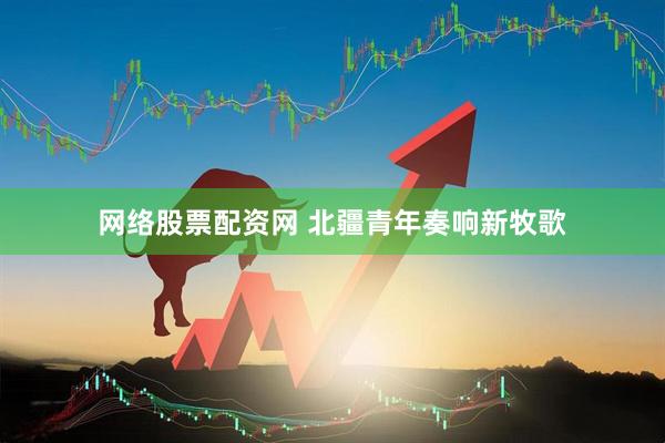 网络股票配资网 北疆青年奏响新牧歌
