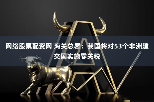 网络股票配资网 海关总署：我国将对53个非洲建交国实施零关税