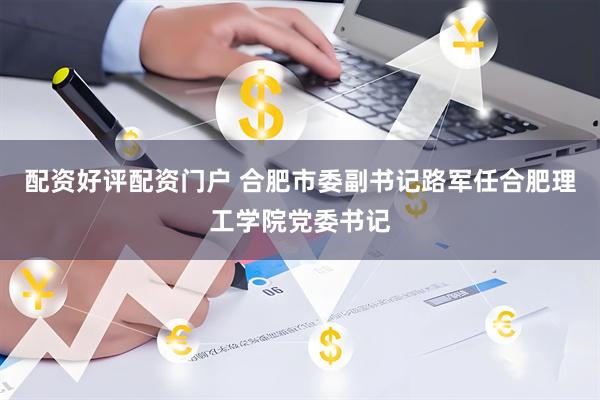 配资好评配资门户 合肥市委副书记路军任合肥理工学院党委书记