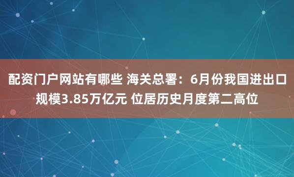 配资门户网站有哪些 海关总署：6月份我国进出口规模3.85万亿元 位居历史月度第二高位