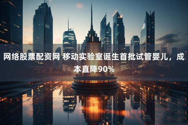 网络股票配资网 移动实验室诞生首批试管婴儿，成本直降90%