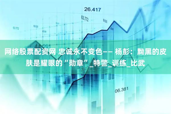 网络股票配资网 忠诚永不变色—— 杨彭：黝黑的皮肤是耀眼的“勋章”_特警_训练_比武