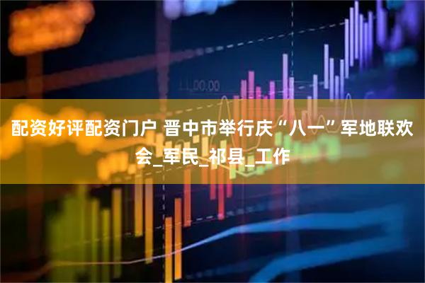 配资好评配资门户 晋中市举行庆“八一”军地联欢会_军民_祁县_工作