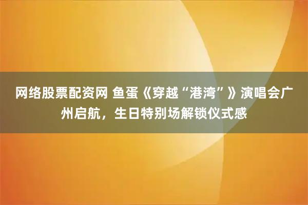 网络股票配资网 鱼蛋《穿越“港湾”》演唱会广州启航，生日特别场解锁仪式感