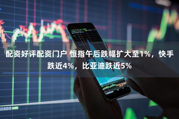 配资好评配资门户 恒指午后跌幅扩大至1%，快手跌近4%，比亚迪跌近5%