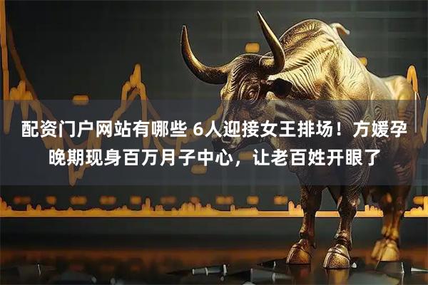 配资门户网站有哪些 6人迎接女王排场!方媛孕晚期现身百万月子中心,让老百姓开眼了