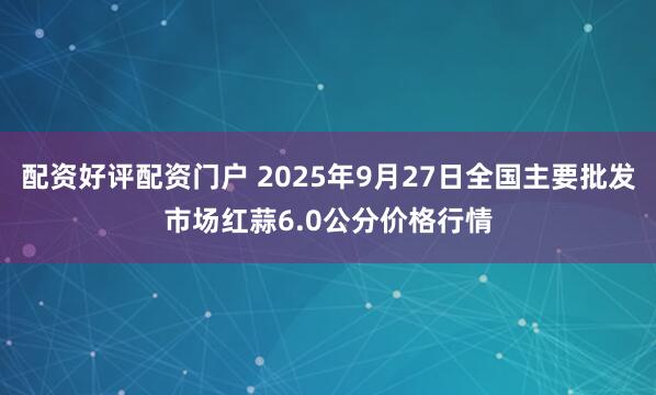 配资好评配资门户 2025年9月27日全国主要批发市场红蒜6.0公分价格行情