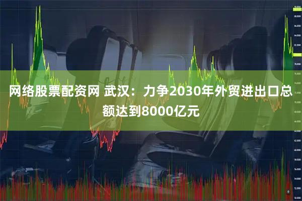 网络股票配资网 武汉：力争2030年外贸进出口总额达到8000亿元